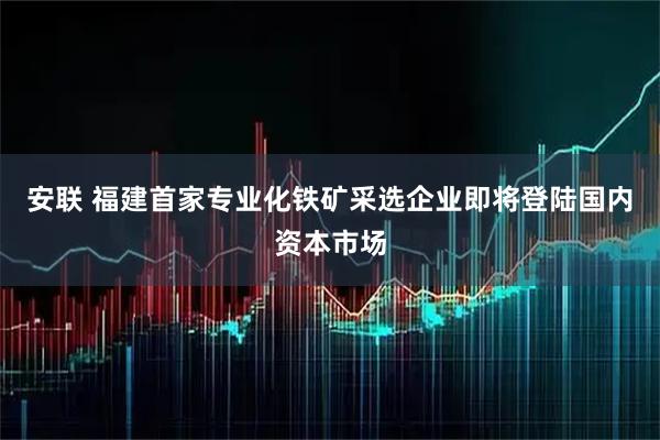 安联 福建首家专业化铁矿采选企业即将登陆国内资本市场