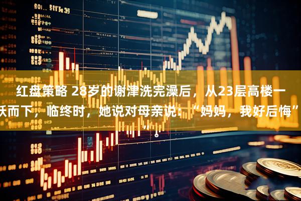 红盘策略 28岁的谢津洗完澡后，从23层高楼一跃而下，临终时，她说对母亲说：“妈妈，我好后悔”。